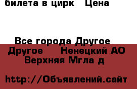 2 билета в цирк › Цена ­ 800 - Все города Другое » Другое   . Ненецкий АО,Верхняя Мгла д.